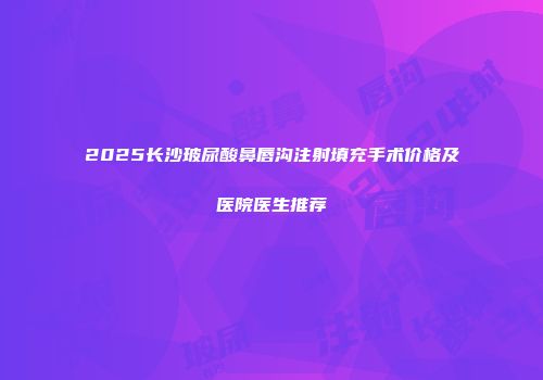 2025长沙玻尿酸鼻唇沟注射填充手术价格及医院医生推荐