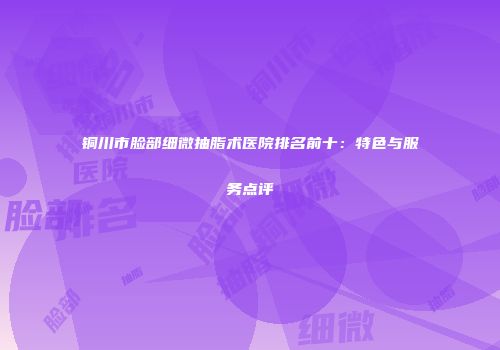 铜川市脸部细微抽脂术医院排名前十：特色与服务点评