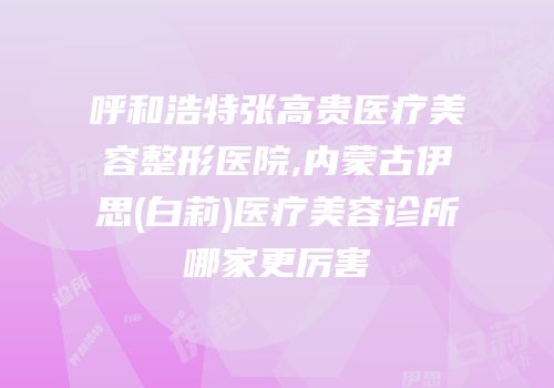 呼和浩特张高贵医疗美容整形医院,内蒙古伊思(白莉)医疗美容诊所哪家更厉害