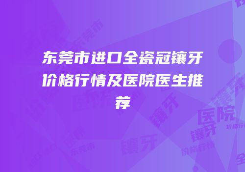 东莞市进口全瓷冠镶牙价格行情及医院医生推荐
