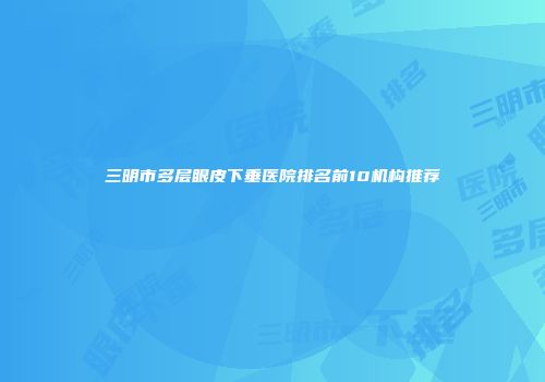 三明市多层眼皮下垂医院排名前10机构推荐