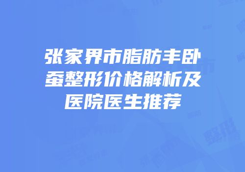 张家界市脂肪丰卧蚕整形价格解析及医院医生推荐