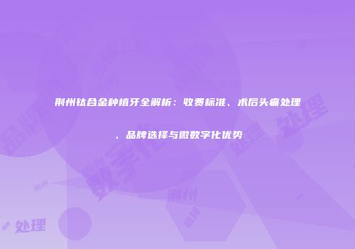 荆州钛合金种植牙全解析：收费标准、术后头痛处理、品牌选择与微数字化优势