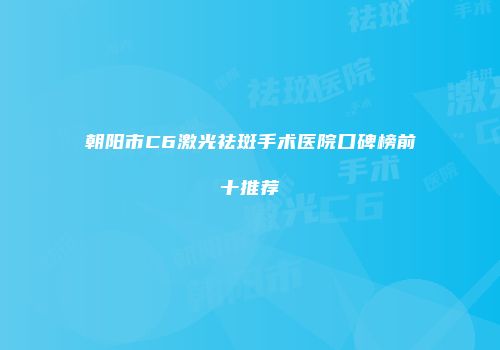 朝阳市C6激光祛斑手术医院口碑榜前十推荐