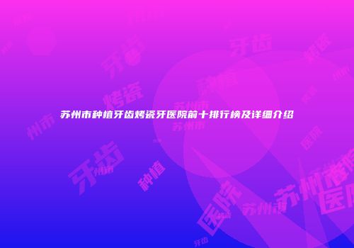 苏州市种植牙齿烤瓷牙医院前十排行榜及详细介绍