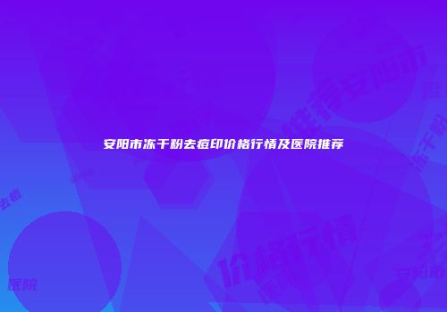 安阳市冻干粉去痘印价格行情及医院推荐