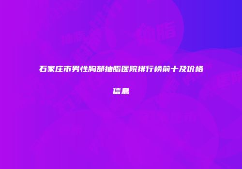 石家庄市男性胸部抽脂医院排行榜前十及价格信息