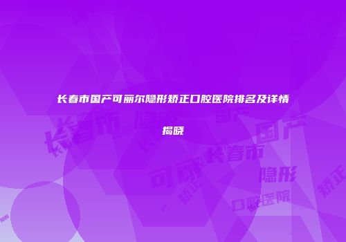长春市国产可丽尔隐形矫正口腔医院排名及详情揭晓