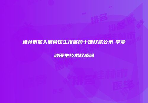 桂林市额头磨骨医生排名前十佳权威公示-李静波医生技术权威吗