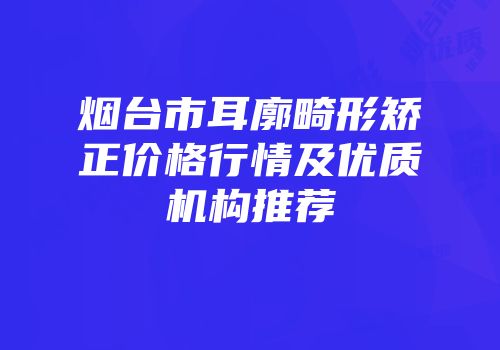 烟台市耳廓畸形矫正价格行情及优质机构推荐