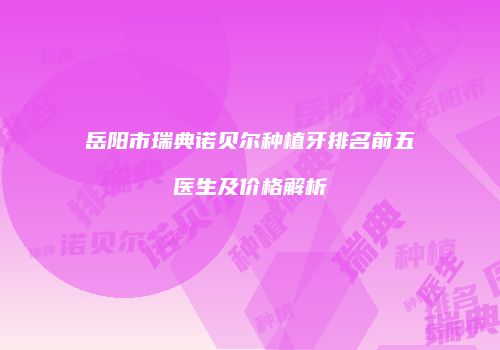 岳阳市瑞典诺贝尔种植牙排名前五医生及价格解析