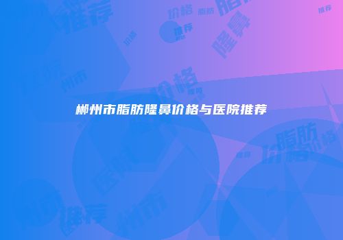 郴州市脂肪隆鼻价格与医院推荐