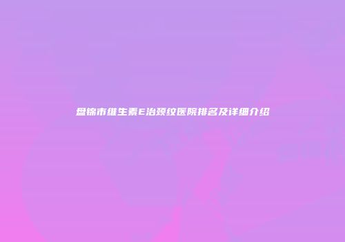 盘锦市维生素E治颈纹医院排名及详细介绍