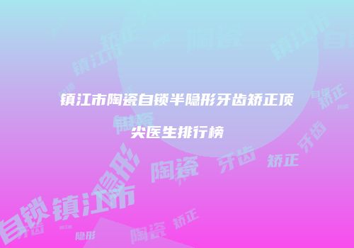 镇江市陶瓷自锁半隐形牙齿矫正顶尖医生排行榜