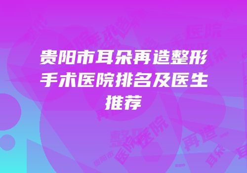 贵阳市耳朵再造整形手术医院排名及医生推荐