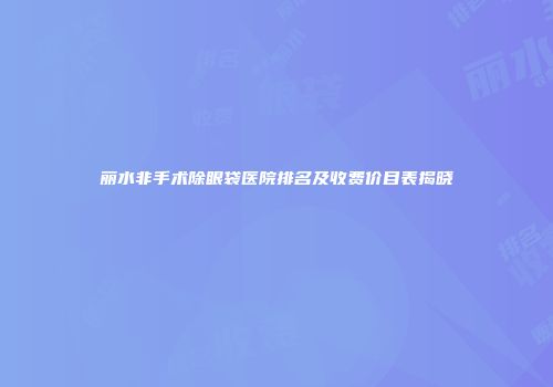 丽水非手术除眼袋医院排名及收费价目表揭晓