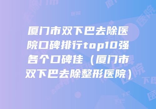 厦门市双下巴去除医院口碑排行top10强各个口碑佳（厦门市双下巴去除整形医院）