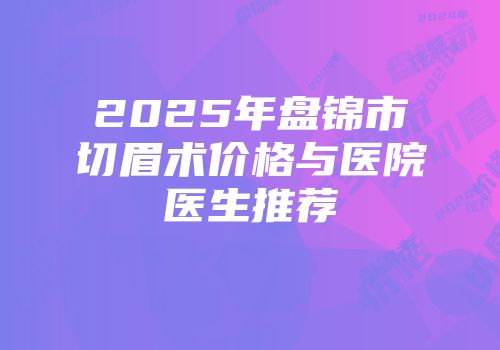2025年盘锦市切眉术价格与医院医生推荐