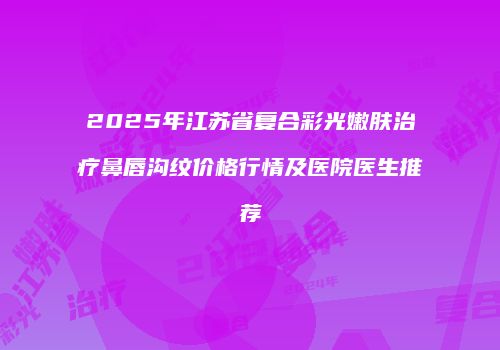 2025年江苏省复合彩光嫩肤治疗鼻唇沟纹价格行情及医院医生推荐