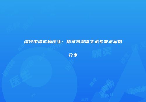 绍兴市谭成林医生：精灵耳假体手术专家与案例分享