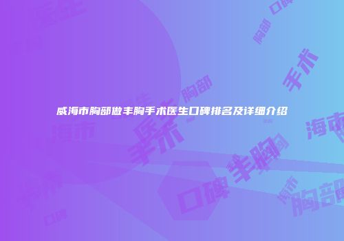 威海市胸部做丰胸手术医生口碑排名及详细介绍
