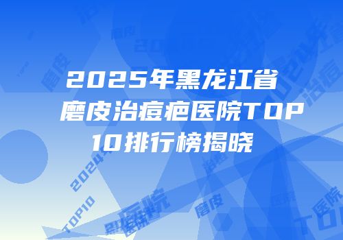 2025年黑龙江省磨皮治痘疤医院TOP10排行榜揭晓