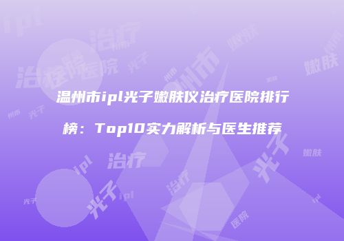 温州市ipl光子嫩肤仪治疗医院排行榜：Top10实力解析与医生推荐