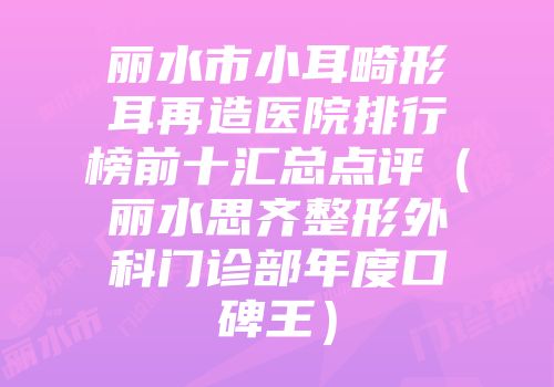 丽水市小耳畸形耳再造医院排行榜前十汇总点评（丽水思齐整形外科门诊部年度口碑王）