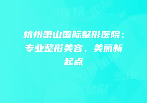 杭州萧山国际整形医院：专业整形美容，美丽新起点