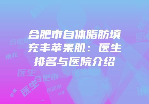 合肥市自体脂肪填充丰苹果肌：医生排名与医院介绍