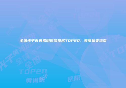 全国光子去黄褐斑医院排名TOP20：美丽蜕变指南