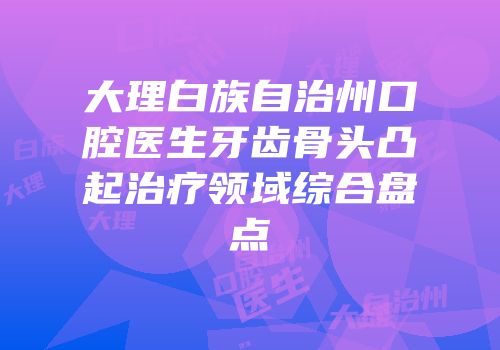 大理白族自治州口腔医生牙齿骨头凸起治疗领域综合盘点