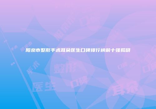 阳泉市整形手术耳朵医生口碑排行榜前十强揭晓