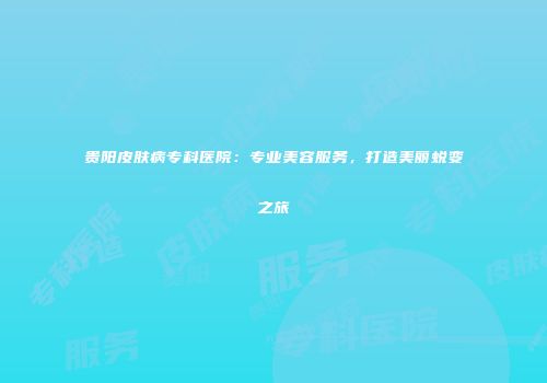 贵阳皮肤病专科医院：专业美容服务，打造美丽蜕变之旅