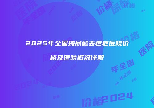 2025年全国玻尿酸去痘疤医院价格及医院概况详解