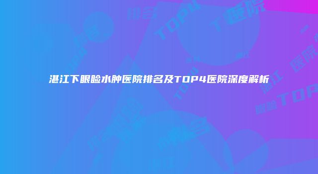湛江下眼睑水肿医院排名及TOP4医院深度解析