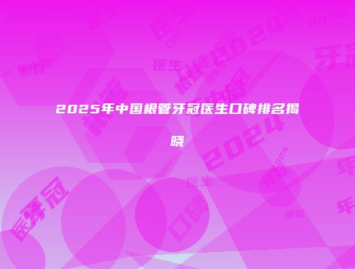 2025年中国根管牙冠医生口碑排名揭晓