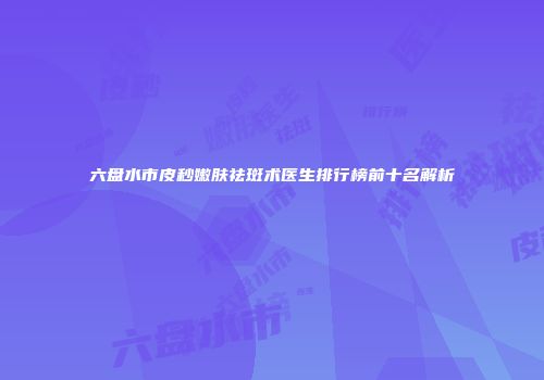 六盘水市皮秒嫩肤祛斑术医生排行榜前十名解析