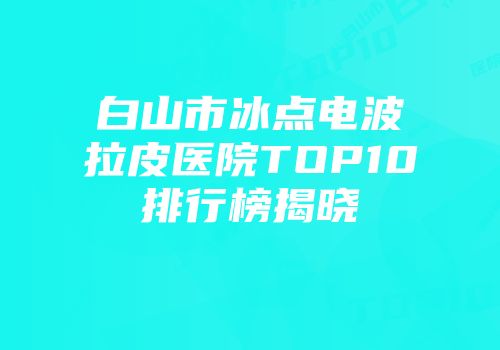 白山市冰点电波拉皮医院TOP10排行榜揭晓