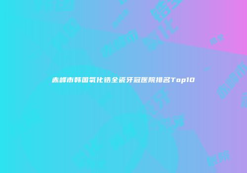 赤峰市韩国氧化锆全瓷牙冠医院排名Top10