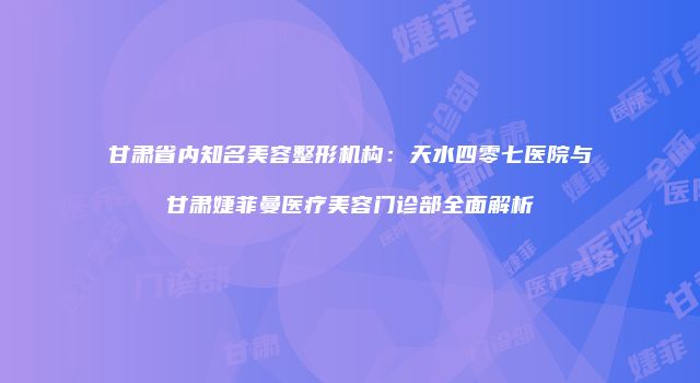 甘肃省内知名美容整形机构：天水四零七医院与甘肃婕菲曼医疗美容门诊部全面解析