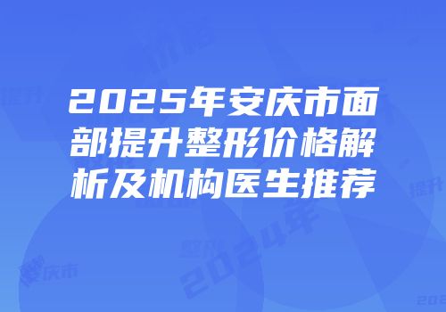 2025年安庆市面部提升整形价格解析及机构医生推荐