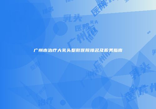广州市治疗大乳头整形医院排名及服务指南