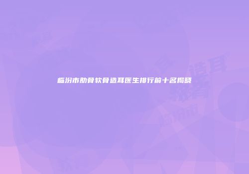 临汾市肋骨软骨造耳医生排行前十名揭晓