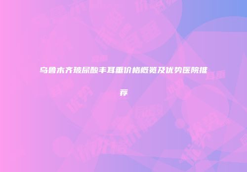 乌鲁木齐玻尿酸丰耳垂价格概览及优势医院推荐