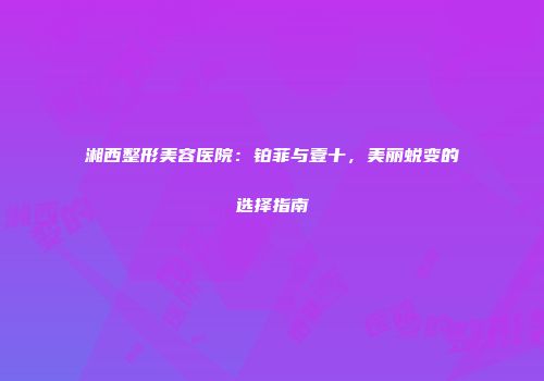 湘西整形美容医院：铂菲与壹十，美丽蜕变的选择指南