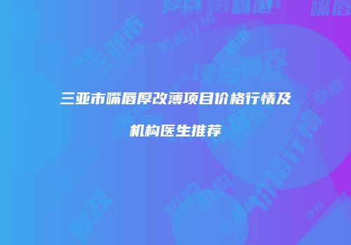 三亚市嘴唇厚改薄项目价格行情及机构医生推荐