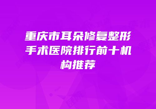重庆市耳朵修复整形手术医院排行前十机构推荐