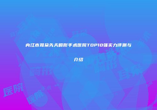内江市耳朵先天畸形手术医院TOP10强实力评测与介绍