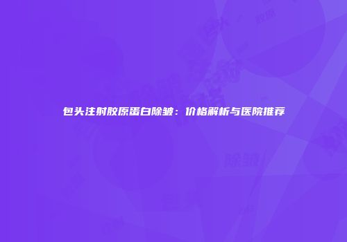 包头注射胶原蛋白除皱：价格解析与医院推荐